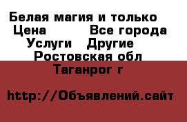 Белая магия и только. › Цена ­ 100 - Все города Услуги » Другие   . Ростовская обл.,Таганрог г.